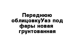 Переднюю облицовкуУаз под фары новая  грунтованная